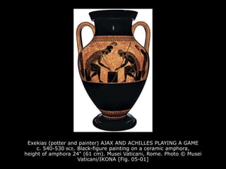 Exekias (potter and painter) AJAX AND ACHILLES PLAYING A GAME
c. 540-530 BCE. Black-figure painting on a ceramic amphora,
height of amphora 24" (61 cm). Musei Vaticani, Rome. Photo © Musei
Vaticani/IKONA [Fig. 05-01]
 