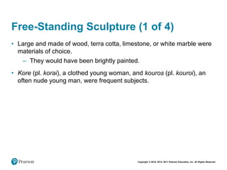 Copyright © 2018, 2014, 2011 Pearson Education, Inc. All Rights Reserved
Free-Standing Sculpture (1 of 4)
• Large and made of wood, terra cotta, limestone, or white marble were
materials of choice.
– They would have been brightly painted.
• Kore (pl. korai), a clothed young woman, and kouros (pl. kouroi), an
often nude young man, were frequent subjects.
 
