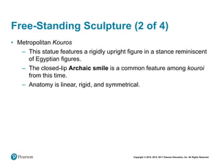 Copyright © 2018, 2014, 2011 Pearson Education, Inc. All Rights Reserved
Free-Standing Sculpture (2 of 4)
• Metropolitan Kouros
– This statue features a rigidly upright figure in a stance reminiscent
of Egyptian figures.
– The closed-lip Archaic smile is a common feature among kouroi
from this time.
– Anatomy is linear, rigid, and symmetrical.
 