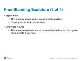 Copyright © 2018, 2014, 2011 Pearson Education, Inc. All Rights Reserved
Free-Standing Sculpture (3 of 4)
• Berlin Kore
– This funerary statue stands in an immobile position.
– Drapery falls in thick parallel folds.
• Anavysos Kouros
– This statue features enhanced musculature and served as a grave
monument to a war hero.
 