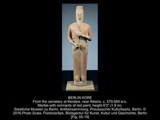 BERLIN KORE
From the cemetery at Keratea, near Athens. c. 570-560 BCE.
Marble with remnants of red paint, height 6'3" (1.9 m).
Staatliche Museen zu Berlin, Antikensammlung, Preussischer Kulturbesitz, Berlin. ©
2016.Photo Scala, Florence/bpk, Bildagentur für Kunst, Kultur und Geschichte, Berlin
[Fig. 05-19]
 