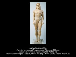 ANAVYSOS KOUROS
From the cemetery at Anavysos, near Athens. c. 530 BCE.
Marble with remnants of paint, height 6'4" (1.93 m).
National Archaeological Museum, Athens. © Craig & Marie Mauzy, Athens. [Fig. 05-20]
 