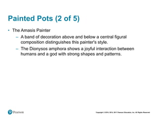 Copyright © 2018, 2014, 2011 Pearson Education, Inc. All Rights Reserved
Painted Pots (2 of 5)
• The Amasis Painter
– A band of decoration above and below a central figural
composition distinguishes this painter's style.
– The Dionysos amphora shows a joyful interaction between
humans and a god with strong shapes and patterns.
 