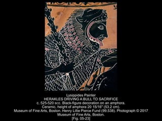 Lysippides Painter
HERAKLES DRIVING A BULL TO SACRIFICE
c. 525-520 BCE. Black-figure decoration on an amphora.
Ceramic, height of amphora 20 15/16" (53.2 cm).
Museum of Fine Arts, Boston. Henry Lillie Pierce Fund (99.538). Photograph © 2017
Museum of Fine Arts, Boston.
[Fig. 05-23]
 