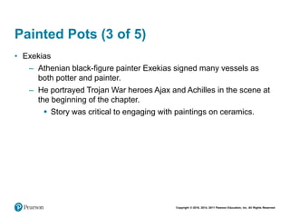 Copyright © 2018, 2014, 2011 Pearson Education, Inc. All Rights Reserved
Painted Pots (3 of 5)
• Exekias
– Athenian black-figure painter Exekias signed many vessels as
both potter and painter.
– He portrayed Trojan War heroes Ajax and Achilles in the scene at
the beginning of the chapter.
 Story was critical to engaging with paintings on ceramics.
 