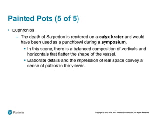 Copyright © 2018, 2014, 2011 Pearson Education, Inc. All Rights Reserved
Painted Pots (5 of 5)
• Euphronios
– The death of Sarpedon is rendered on a calyx krater and would
have been used as a punchbowl during a symposium.
 In this scene, there is a balanced composition of verticals and
horizontals that flatter the shape of the vessel.
 Elaborate details and the impression of real space convey a
sense of pathos in the viewer.
 