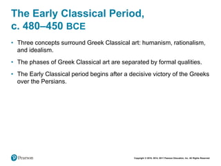 Copyright © 2018, 2014, 2011 Pearson Education, Inc. All Rights Reserved
The Early Classical Period,
c. 480–450 BCE
• Three concepts surround Greek Classical art: humanism, rationalism,
and idealism.
• The phases of Greek Classical art are separated by formal qualities.
• The Early Classical period begins after a decisive victory of the Greeks
over the Persians.
 