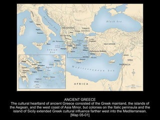 ANCIENT GREECE
The cultural heartland of ancient Greece consisted of the Greek mainland, the islands of
the Aegean, and the west coast of Asia Minor, but colonies on the Italic peninsula and the
island of Sicily extended Greek cultural influence farther west into the Mediterranean.
[Map 05-01]
 