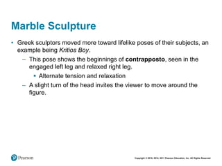 Copyright © 2018, 2014, 2011 Pearson Education, Inc. All Rights Reserved
Marble Sculpture
• Greek sculptors moved more toward lifelike poses of their subjects, an
example being Kritios Boy.
– This pose shows the beginnings of contrapposto, seen in the
engaged left leg and relaxed right leg.
 Alternate tension and relaxation
– A slight turn of the head invites the viewer to move around the
figure.
 