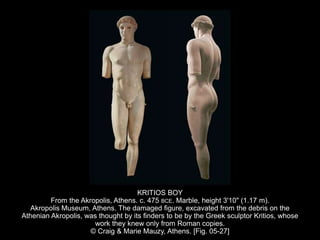 KRITIOS BOY
From the Akropolis, Athens. c. 475 BCE. Marble, height 3'10" (1.17 m).
Akropolis Museum, Athens. The damaged figure, excavated from the debris on the
Athenian Akropolis, was thought by its finders to be by the Greek sculptor Kritios, whose
work they knew only from Roman copies.
© Craig & Marie Mauzy, Athens. [Fig. 05-27]
 