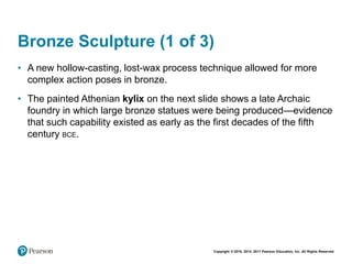 Copyright © 2018, 2014, 2011 Pearson Education, Inc. All Rights Reserved
Bronze Sculpture (1 of 3)
• A new hollow-casting, lost-wax process technique allowed for more
complex action poses in bronze.
• The painted Athenian kylix on the next slide shows a late Archaic
foundry in which large bronze statues were being produced—evidence
that such capability existed as early as the first decades of the fifth
century BCE.
 