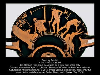 Foundry Painter
A BRONZE FOUNDRY
490-480 BCE. Red-figure decoration on a kylix from Vulci, Italy.
Ceramic, diameter of kylix 12" (31 cm). Staatliche Museen zu Berlin, Preussischer
Kulturbesitz, Antikensammlung. © 2016. Photo Scala, Florence/bpk, Bildagentur für
Kunst, Kultur und Geschichte, Berlin. Photo: Ingrid Geske [Fig. 05-28]
 