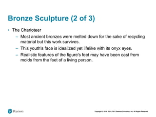 Copyright © 2018, 2014, 2011 Pearson Education, Inc. All Rights Reserved
Bronze Sculpture (2 of 3)
• The Charioteer
– Most ancient bronzes were melted down for the sake of recycling
material but this work survives.
– This youth's face is idealized yet lifelike with its onyx eyes.
– Realistic features of the figure's feet may have been cast from
molds from the feet of a living person.
 