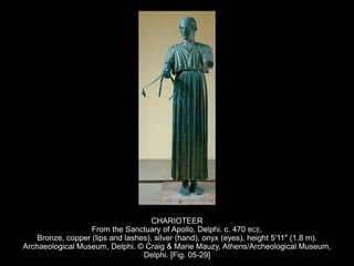 CHARIOTEER
From the Sanctuary of Apollo, Delphi. c. 470 BCE.
Bronze, copper (lips and lashes), silver (hand), onyx (eyes), height 5'11" (1.8 m).
Archaeological Museum, Delphi. © Craig & Marie Mauzy, Athens/Archeological Museum,
Delphi. [Fig. 05-29]
 