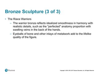 Copyright © 2018, 2014, 2011 Pearson Education, Inc. All Rights Reserved
Bronze Sculpture (3 of 3)
• The Riace Warriors
– The warrior bronze reflects idealized smoothness in harmony with
realistic details, such as the "perfected" anatomy proportion with
swelling veins in the back of the hands.
– Eyeballs of bone and other inlays of metalwork add to the lifelike
quality of the figure.
 