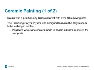 Copyright © 2018, 2014, 2011 Pearson Education, Inc. All Rights Reserved
Ceramic Painting (1 of 2)
• Douris was a prolific Early Classical artist with over 40 surviving pots.
• The Frolicking Satyrs psykter was designed to make the satyrs seem
to be walking in circles.
– Psykters were wine coolers made to float in a krater, reserved for
symposia.
 