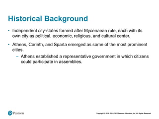 Copyright © 2018, 2014, 2011 Pearson Education, Inc. All Rights Reserved
Historical Background
• Independent city-states formed after Mycenaean rule, each with its
own city as political, economic, religious, and cultural center.
• Athens, Corinth, and Sparta emerged as some of the most prominent
cities.
– Athens established a representative government in which citizens
could participate in assemblies.
 