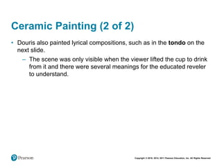Copyright © 2018, 2014, 2011 Pearson Education, Inc. All Rights Reserved
Ceramic Painting (2 of 2)
• Douris also painted lyrical compositions, such as in the tondo on the
next slide.
– The scene was only visible when the viewer lifted the cup to drink
from it and there were several meanings for the educated reveler
to understand.
 