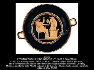 Douris
A YOUTH POURING WINE INTO THE KYLIX OF A COMPANION
c. 480 BCE. Red-figure decoration on a kylix. Ceramic, height 12-3/4" (32.4 cm).
The Soprintendenza Speciale per i Beni Archeologici di Napoli e Pompei. Courtesy
Ministero dei Beni e delle Attività Culturali e del Turismo - Museo Archeologico Nazionale
di Napoli. [Fig. 05-32]
 
