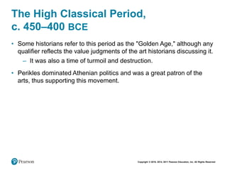 Copyright © 2018, 2014, 2011 Pearson Education, Inc. All Rights Reserved
The High Classical Period,
c. 450–400 BCE
• Some historians refer to this period as the "Golden Age," although any
qualifier reflects the value judgments of the art historians discussing it.
– It was also a time of turmoil and destruction.
• Perikles dominated Athenian politics and was a great patron of the
arts, thus supporting this movement.
 