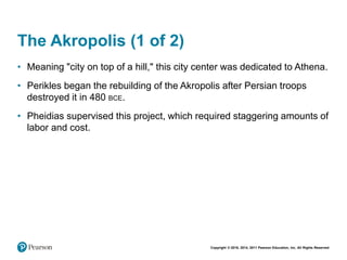 Copyright © 2018, 2014, 2011 Pearson Education, Inc. All Rights Reserved
The Akropolis (1 of 2)
• Meaning "city on top of a hill," this city center was dedicated to Athena.
• Perikles began the rebuilding of the Akropolis after Persian troops
destroyed it in 480 BCE.
• Pheidias supervised this project, which required staggering amounts of
labor and cost.
 