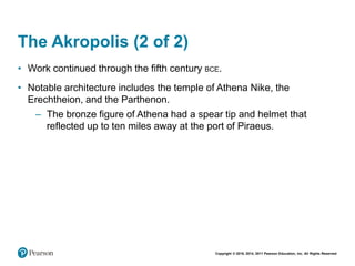 Copyright © 2018, 2014, 2011 Pearson Education, Inc. All Rights Reserved
The Akropolis (2 of 2)
• Work continued through the fifth century BCE.
• Notable architecture includes the temple of Athena Nike, the
Erechtheion, and the Parthenon.
– The bronze figure of Athena had a spear tip and helmet that
reflected up to ten miles away at the port of Piraeus.
 