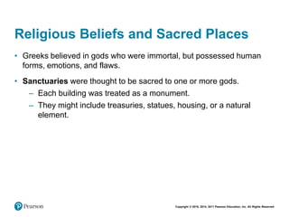 Copyright © 2018, 2014, 2011 Pearson Education, Inc. All Rights Reserved
Religious Beliefs and Sacred Places
• Greeks believed in gods who were immortal, but possessed human
forms, emotions, and flaws.
• Sanctuaries were thought to be sacred to one or more gods.
– Each building was treated as a monument.
– They might include treasuries, statues, housing, or a natural
element.
 