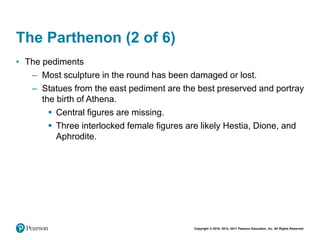 Copyright © 2018, 2014, 2011 Pearson Education, Inc. All Rights Reserved
The Parthenon (2 of 6)
• The pediments
– Most sculpture in the round has been damaged or lost.
– Statues from the east pediment are the best preserved and portray
the birth of Athena.
 Central figures are missing.
 Three interlocked female figures are likely Hestia, Dione, and
Aphrodite.
 
