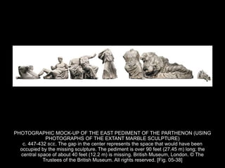PHOTOGRAPHIC MOCK-UP OF THE EAST PEDIMENT OF THE PARTHENON (USING
PHOTOGRAPHS OF THE EXTANT MARBLE SCULPTURE)
c. 447-432 BCE. The gap in the center represents the space that would have been
occupied by the missing sculpture. The pediment is over 90 feet (27.45 m) long; the
central space of about 40 feet (12.2 m) is missing. British Museum, London. © The
Trustees of the British Museum. All rights reserved. [Fig. 05-38]
 
