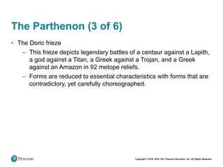 Copyright © 2018, 2014, 2011 Pearson Education, Inc. All Rights Reserved
The Parthenon (3 of 6)
• The Doric frieze
– This frieze depicts legendary battles of a centaur against a Lapith,
a god against a Titan, a Greek against a Trojan, and a Greek
against an Amazon in 92 metope reliefs.
– Forms are reduced to essential characteristics with forms that are
contradictory, yet carefully choreographed.
 