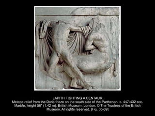 LAPITH FIGHTING A CENTAUR
Metope relief from the Doric frieze on the south side of the Parthenon. c. 447-432 BCE.
Marble, height 56" (1.42 m). British Museum, London. © The Trustees of the British
Museum. All rights reserved. [Fig. 05-39]
 