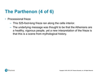 Copyright © 2018, 2014, 2011 Pearson Education, Inc. All Rights Reserved
The Parthenon (4 of 6)
• Processional frieze
– This 525-foot-long frieze ran along the cella interior.
– The underlying message was thought to be that the Athenians are
a healthy, vigorous people, yet a new interpretation of the frieze is
that this is a scene from mythological history.
 
