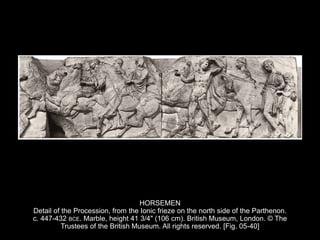 HORSEMEN
Detail of the Procession, from the Ionic frieze on the north side of the Parthenon.
c. 447-432 BCE. Marble, height 41 3/4" (106 cm). British Museum, London. © The
Trustees of the British Museum. All rights reserved. [Fig. 05-40]
 