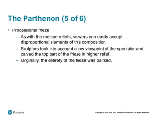Copyright © 2018, 2014, 2011 Pearson Education, Inc. All Rights Reserved
The Parthenon (5 of 6)
• Processional frieze
– As with the metope reliefs, viewers can easily accept
disproportional elements of this composition.
– Sculptors took into account a low viewpoint of the spectator and
carved the top part of the frieze in higher relief.
– Originally, the entirety of the frieze was painted.
 