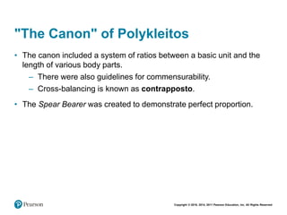 Copyright © 2018, 2014, 2011 Pearson Education, Inc. All Rights Reserved
"The Canon" of Polykleitos
• The canon included a system of ratios between a basic unit and the
length of various body parts.
– There were also guidelines for commensurability.
– Cross-balancing is known as contrapposto.
• The Spear Bearer was created to demonstrate perfect proportion.
 