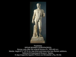 Polykleitos
SPEAR BEARER (DORYPHOROS)
Roman copy after the original bronze of c. 450-440 BCE.
Marble, height 6'11" (2.12 m); tree trunk and brace strut are Roman additions.
National Archaeological Museum, Naples.
© akg-images/De Agostini Picture Lib./Nimatallah. [Fig. 05-43]
 