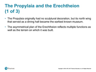 Copyright © 2018, 2014, 2011 Pearson Education, Inc. All Rights Reserved
The Propylaia and the Erechtheion
(1 of 3)
• The Propylaia originally had no sculptural decoration, but its north wing
that served as a dining hall became the earliest known museum.
• The asymmetrical plan of the Erechtheion reflects multiple functions as
well as the terrain on which it was built.
 