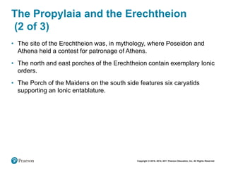 Copyright © 2018, 2014, 2011 Pearson Education, Inc. All Rights Reserved
The Propylaia and the Erechtheion
(2 of 3)
• The site of the Erechtheion was, in mythology, where Poseidon and
Athena held a contest for patronage of Athens.
• The north and east porches of the Erechtheion contain exemplary Ionic
orders.
• The Porch of the Maidens on the south side features six caryatids
supporting an Ionic entablature.
 
