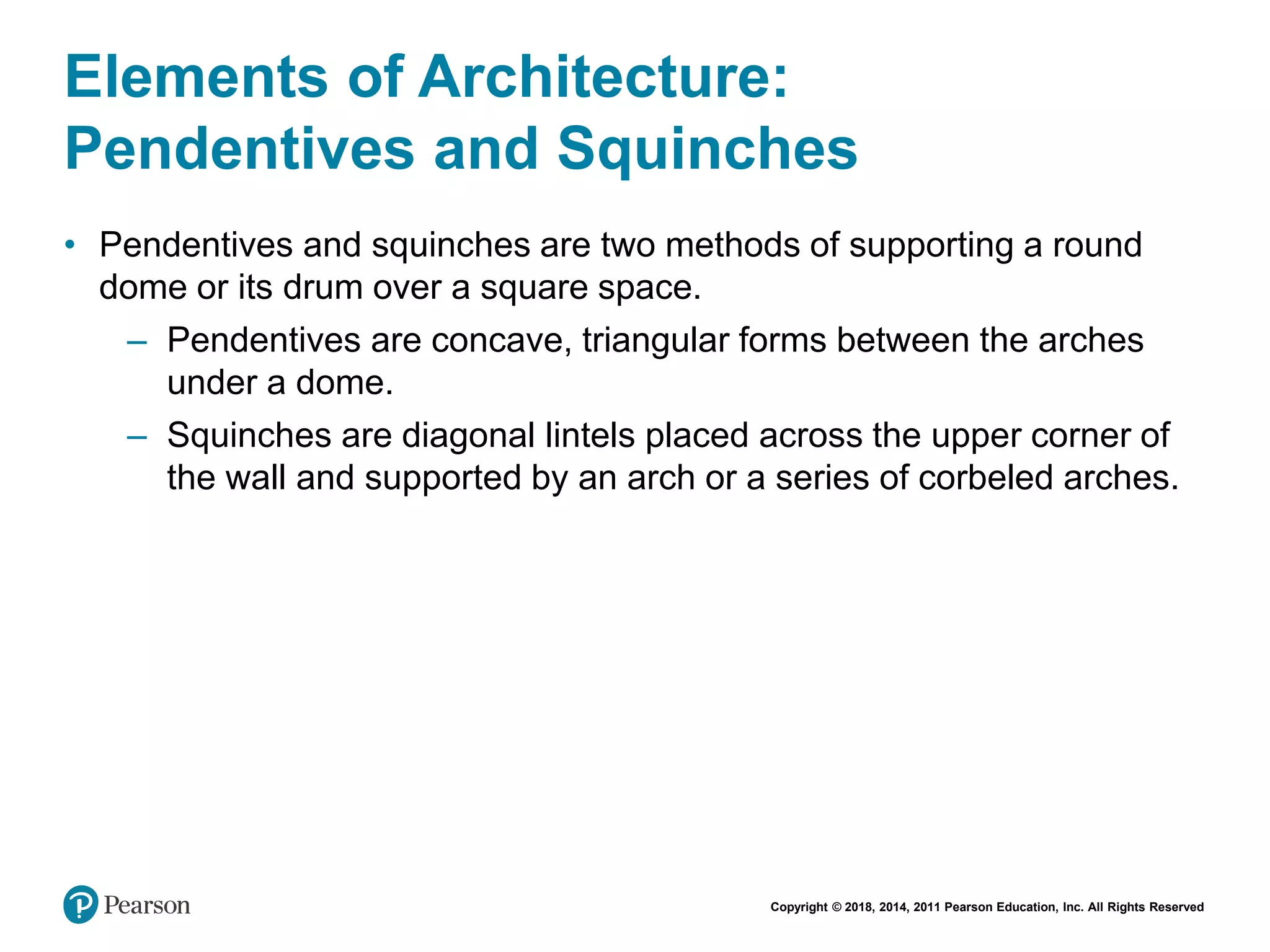 Copyright © 2018, 2014, 2011 Pearson Education, Inc. All Rights Reserved
Elements of Architecture:
Pendentives and Squinches
• Pendentives and squinches are two methods of supporting a round
dome or its drum over a square space.
– Pendentives are concave, triangular forms between the arches
under a dome.
– Squinches are diagonal lintels placed across the upper corner of
the wall and supported by an arch or a series of corbeled arches.
 