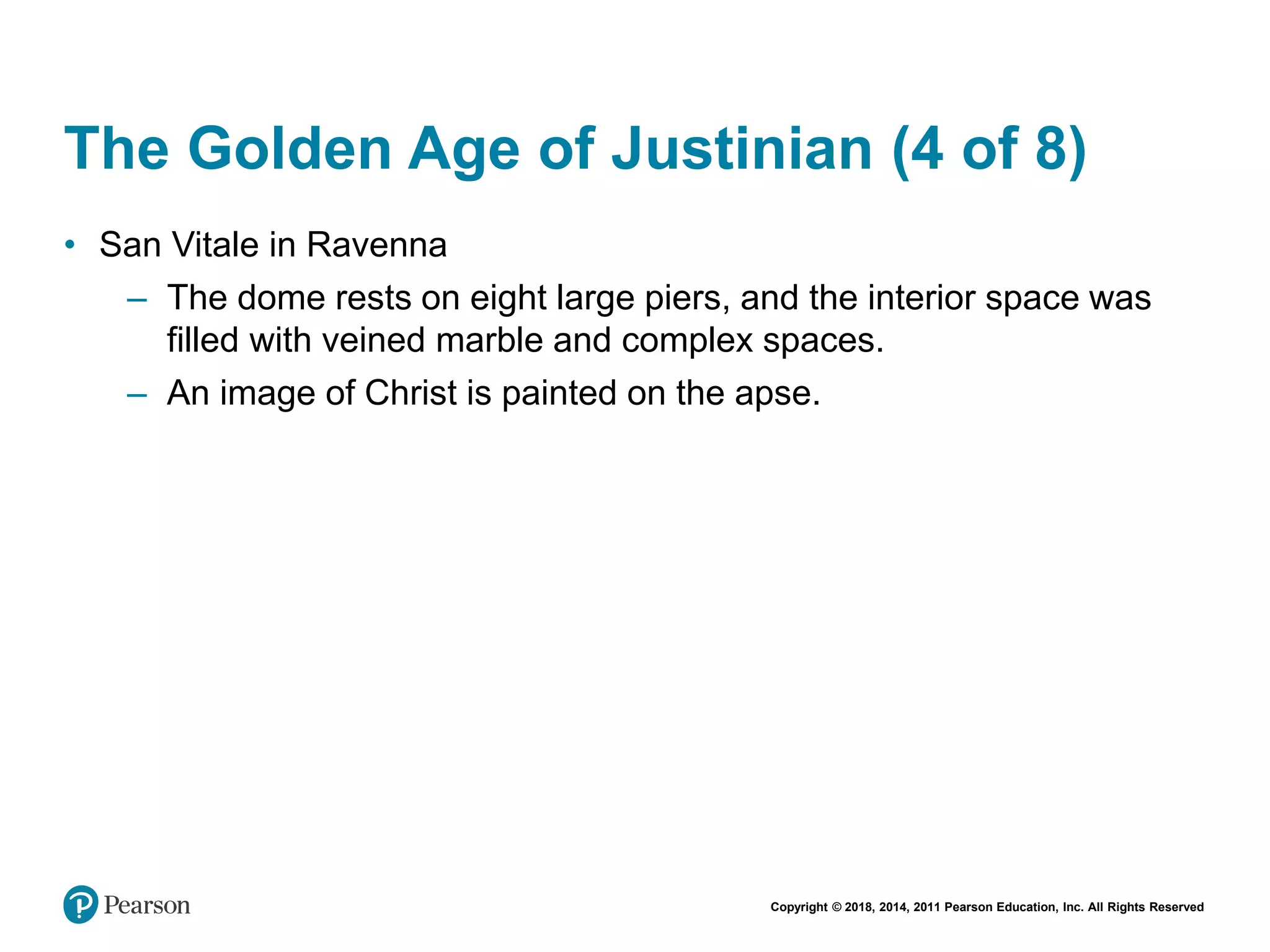 Copyright © 2018, 2014, 2011 Pearson Education, Inc. All Rights Reserved
The Golden Age of Justinian (4 of 8)
• San Vitale in Ravenna
– The dome rests on eight large piers, and the interior space was
filled with veined marble and complex spaces.
– An image of Christ is painted on the apse.
 