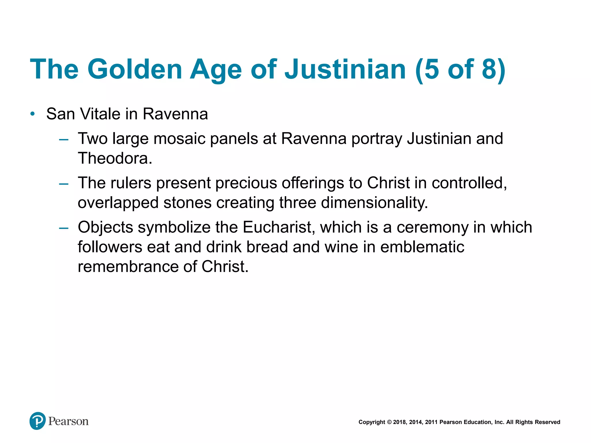 Copyright © 2018, 2014, 2011 Pearson Education, Inc. All Rights Reserved
The Golden Age of Justinian (5 of 8)
• San Vitale in Ravenna
– Two large mosaic panels at Ravenna portray Justinian and
Theodora.
– The rulers present precious offerings to Christ in controlled,
overlapped stones creating three dimensionality.
– Objects symbolize the Eucharist, which is a ceremony in which
followers eat and drink bread and wine in emblematic
remembrance of Christ.
 
