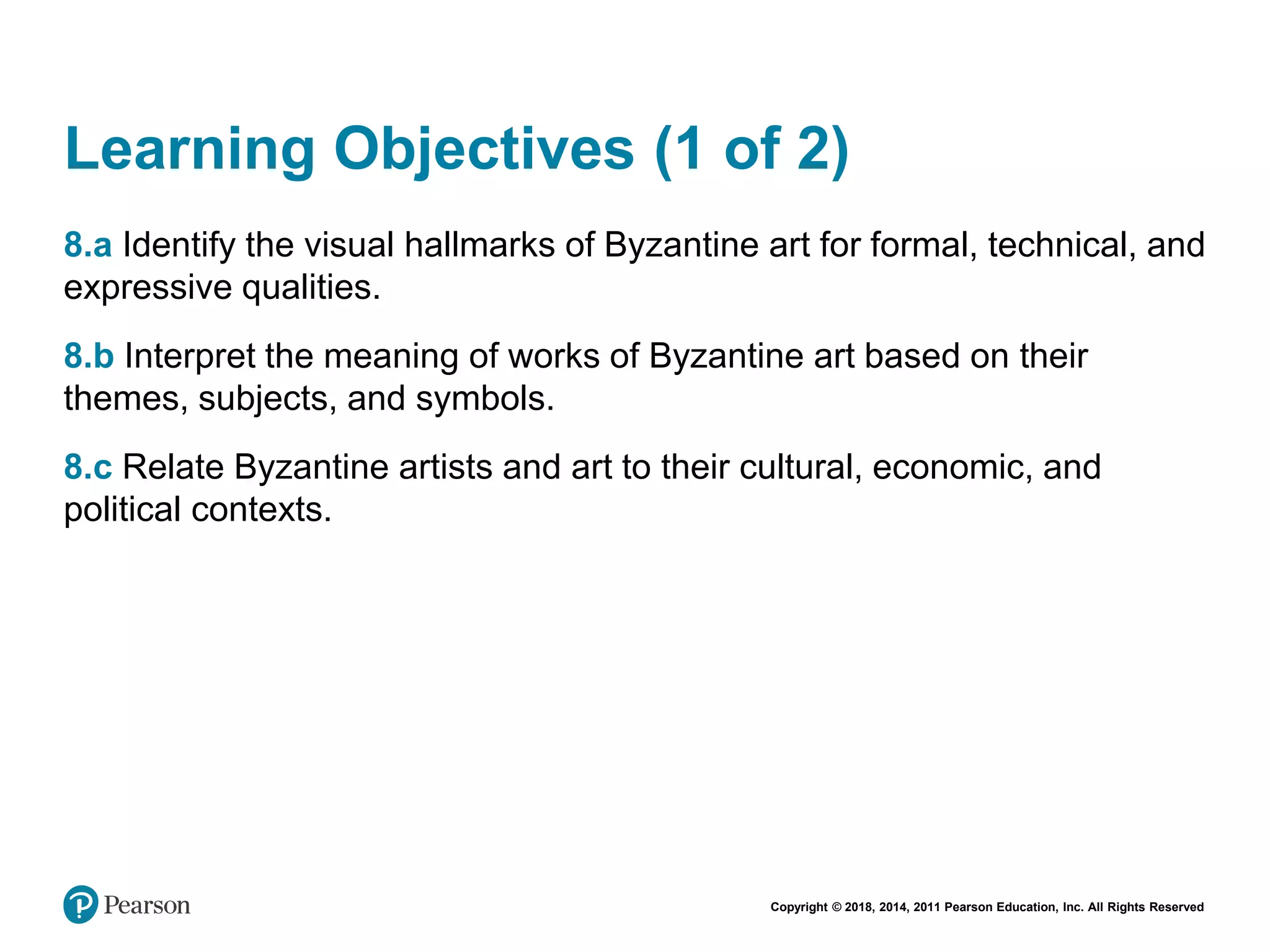Copyright © 2018, 2014, 2011 Pearson Education, Inc. All Rights Reserved
Learning Objectives (1 of 2)
8.a Identify the visual hallmarks of Byzantine art for formal, technical, and
expressive qualities.
8.b Interpret the meaning of works of Byzantine art based on their
themes, subjects, and symbols.
8.c Relate Byzantine artists and art to their cultural, economic, and
political contexts.
 