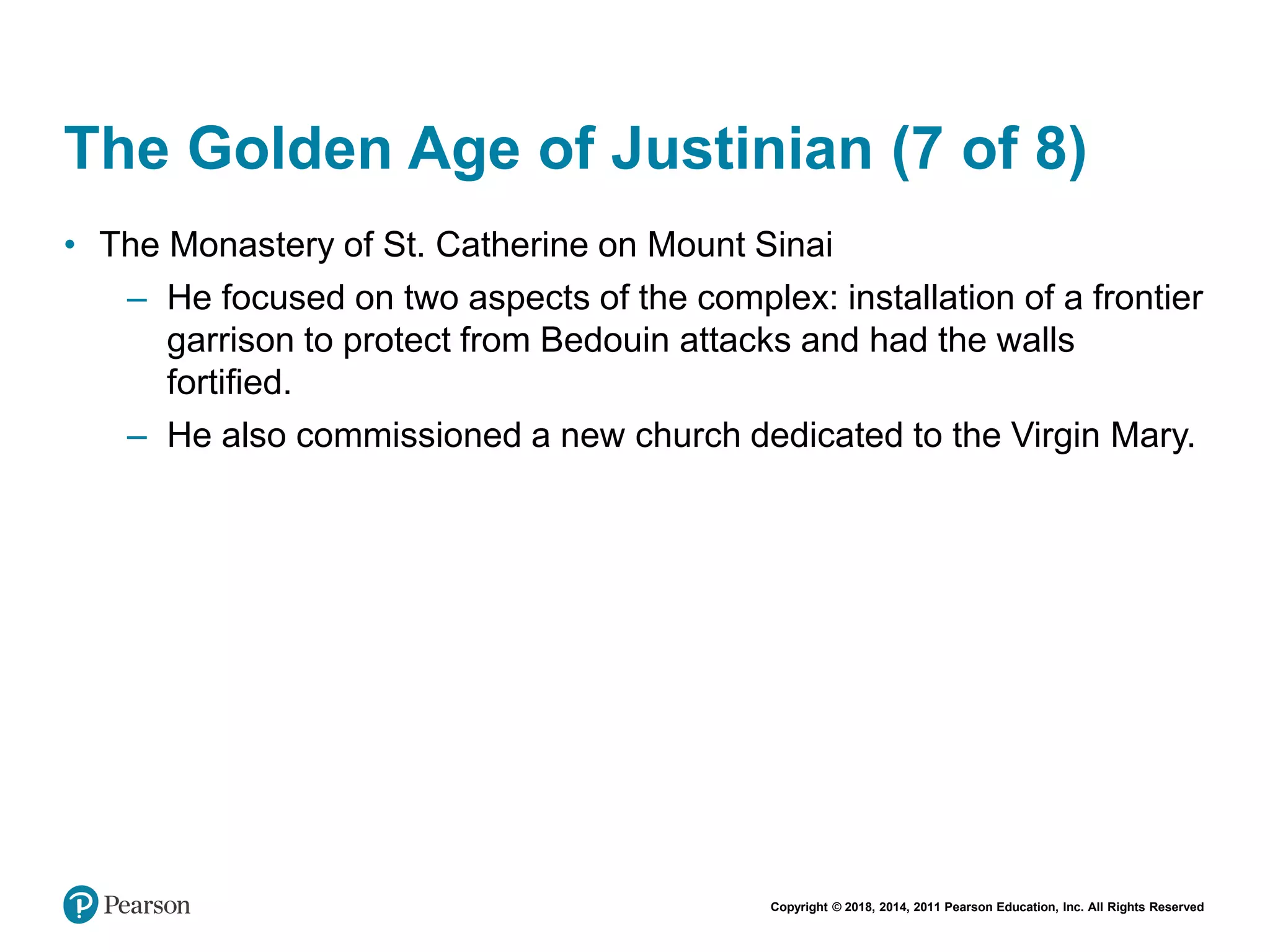 Copyright © 2018, 2014, 2011 Pearson Education, Inc. All Rights Reserved
The Golden Age of Justinian (7 of 8)
• The Monastery of St. Catherine on Mount Sinai
– He focused on two aspects of the complex: installation of a frontier
garrison to protect from Bedouin attacks and had the walls
fortified.
– He also commissioned a new church dedicated to the Virgin Mary.
 