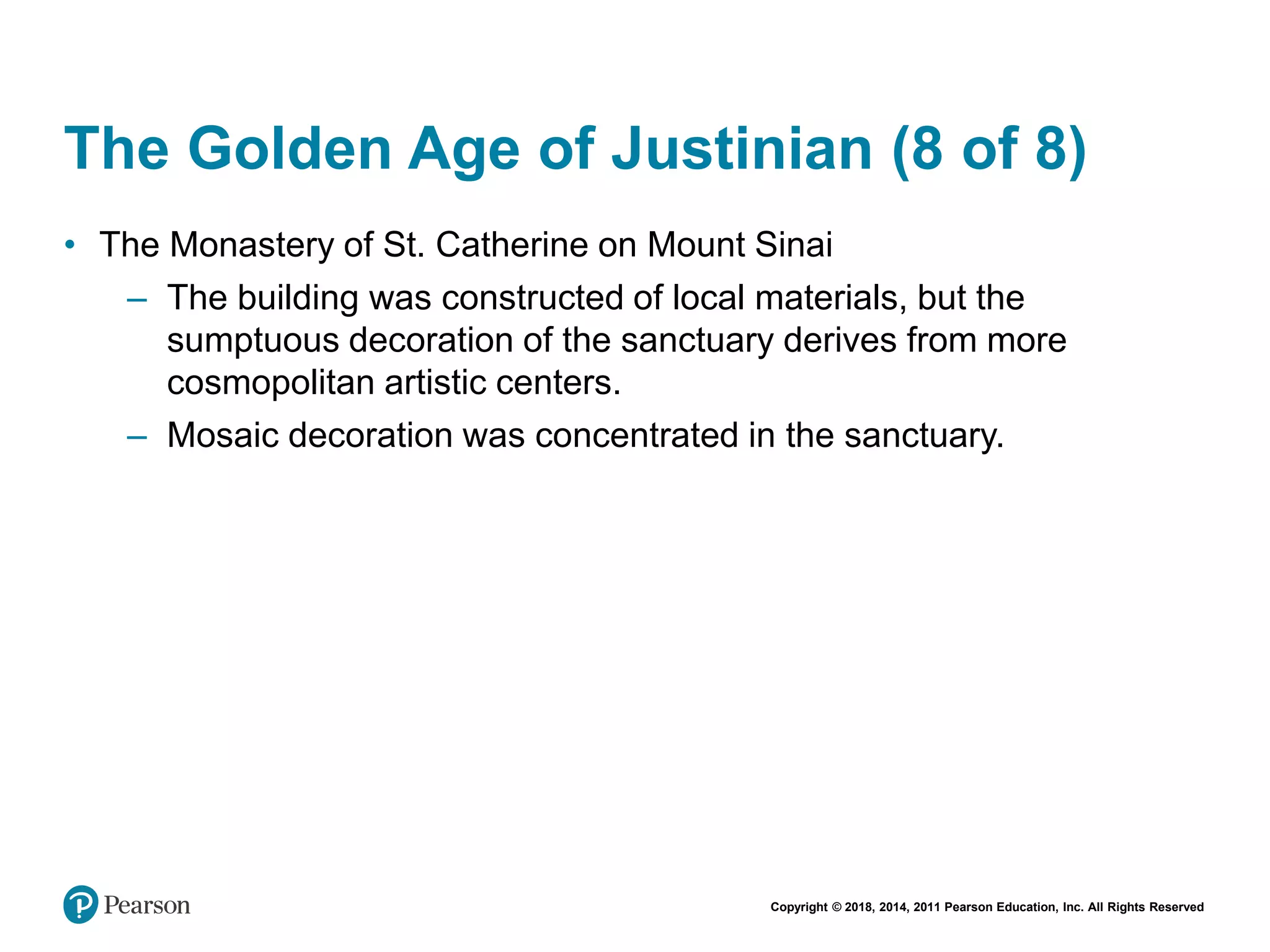 Copyright © 2018, 2014, 2011 Pearson Education, Inc. All Rights Reserved
The Golden Age of Justinian (8 of 8)
• The Monastery of St. Catherine on Mount Sinai
– The building was constructed of local materials, but the
sumptuous decoration of the sanctuary derives from more
cosmopolitan artistic centers.
– Mosaic decoration was concentrated in the sanctuary.
 