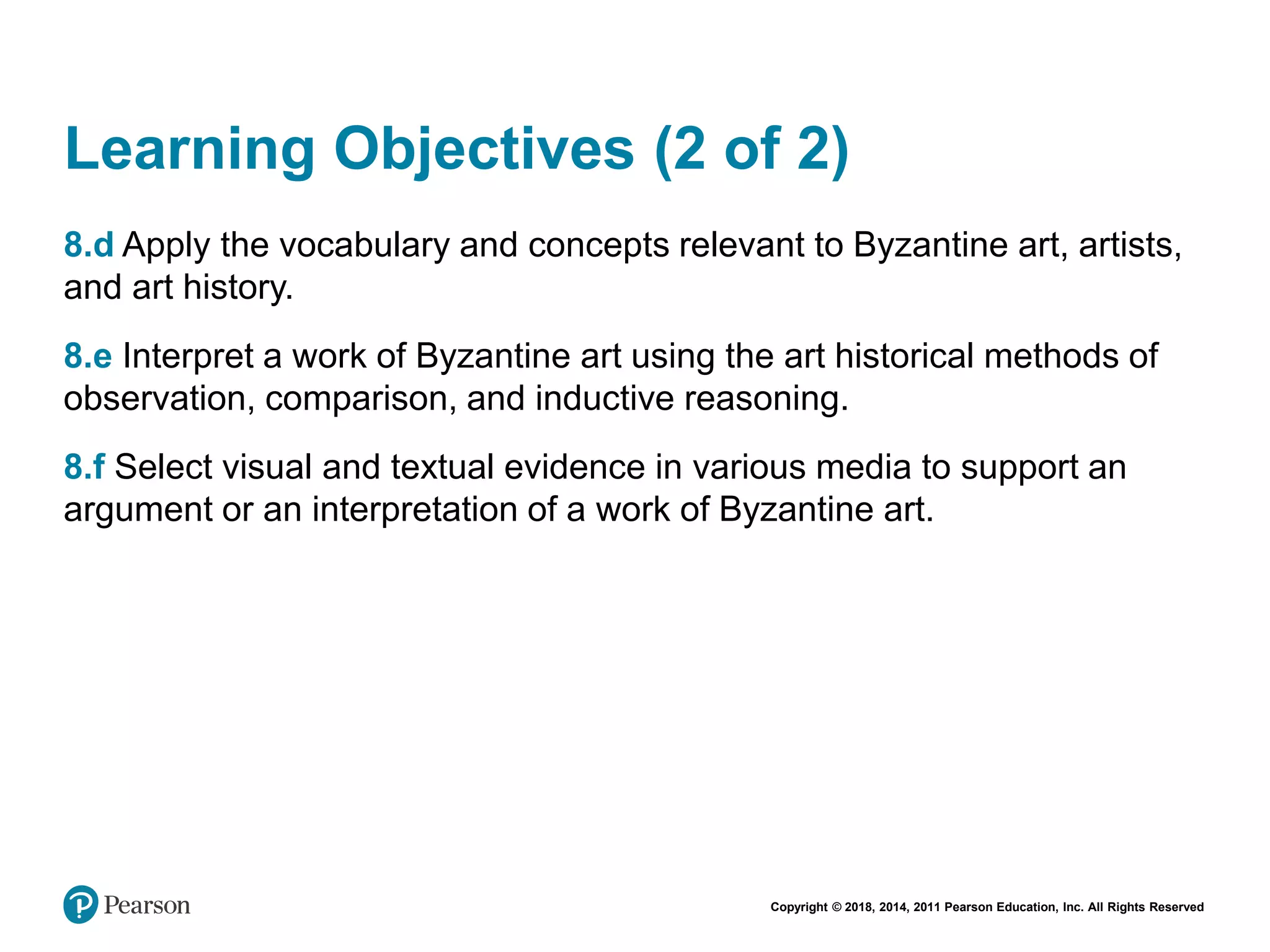 Copyright © 2018, 2014, 2011 Pearson Education, Inc. All Rights Reserved
Learning Objectives (2 of 2)
8.d Apply the vocabulary and concepts relevant to Byzantine art, artists,
and art history.
8.e Interpret a work of Byzantine art using the art historical methods of
observation, comparison, and inductive reasoning.
8.f Select visual and textual evidence in various media to support an
argument or an interpretation of a work of Byzantine art.
 
