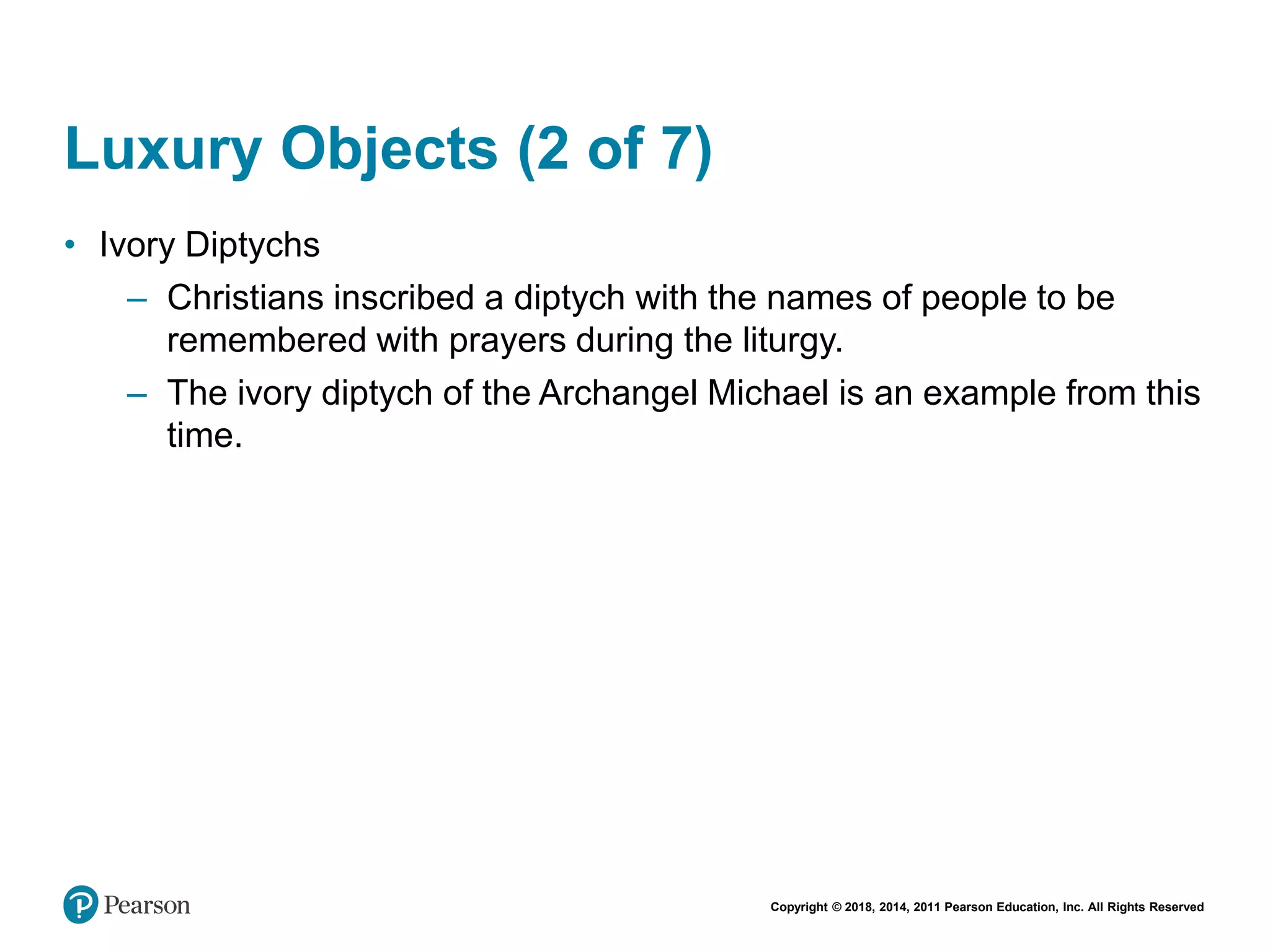 Copyright © 2018, 2014, 2011 Pearson Education, Inc. All Rights Reserved
Luxury Objects (2 of 7)
• Ivory Diptychs
– Christians inscribed a diptych with the names of people to be
remembered with prayers during the liturgy.
– The ivory diptych of the Archangel Michael is an example from this
time.
 