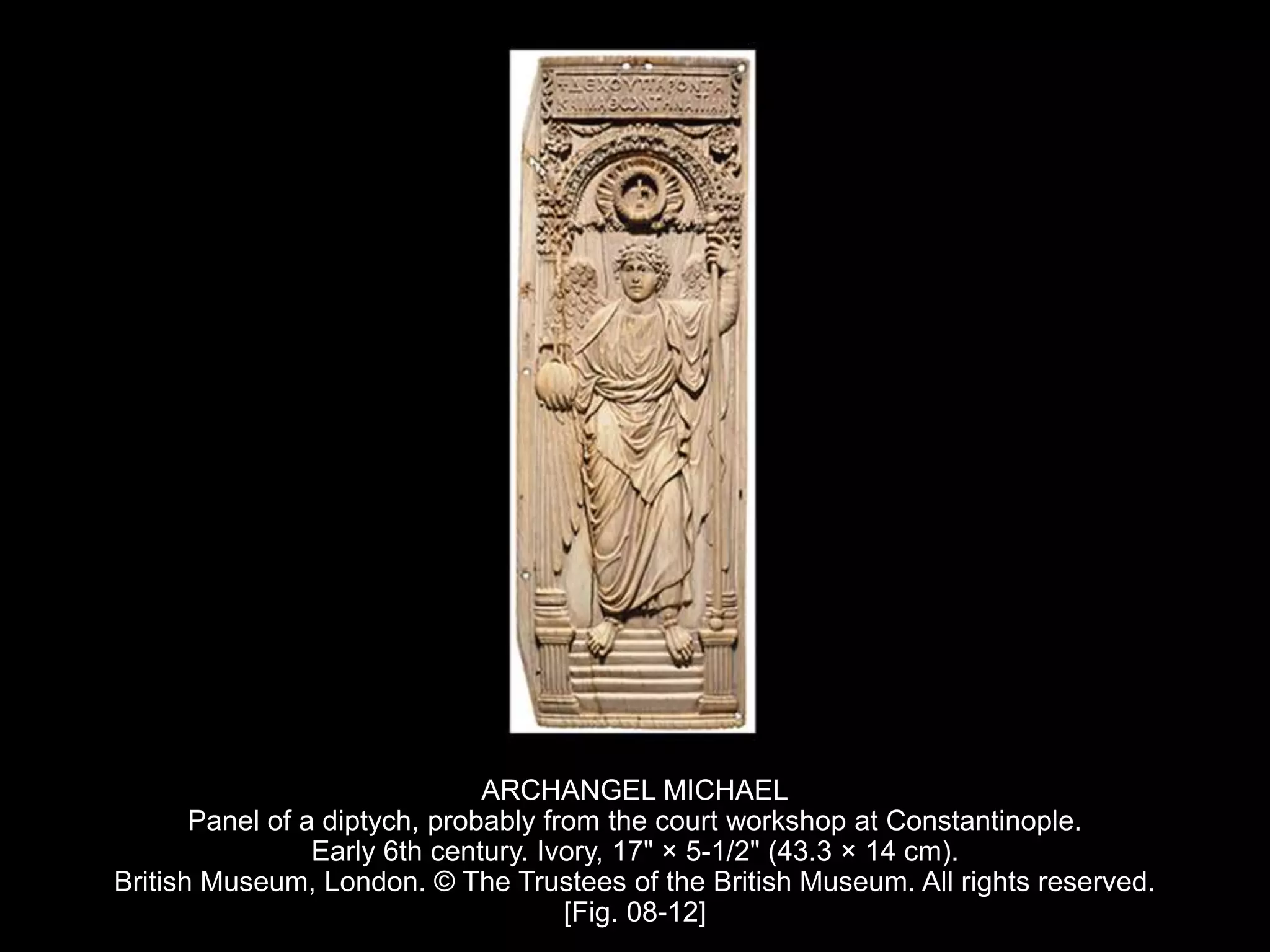 ARCHANGEL MICHAEL
Panel of a diptych, probably from the court workshop at Constantinople.
Early 6th century. Ivory, 17" × 5-1/2" (43.3 × 14 cm).
British Museum, London. © The Trustees of the British Museum. All rights reserved.
[Fig. 08-12]
 