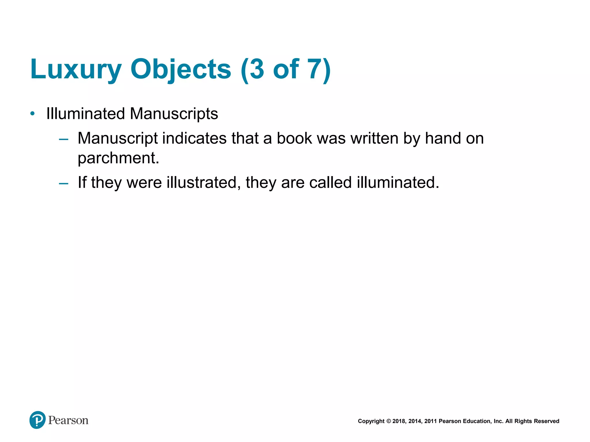 Copyright © 2018, 2014, 2011 Pearson Education, Inc. All Rights Reserved
Luxury Objects (3 of 7)
• Illuminated Manuscripts
– Manuscript indicates that a book was written by hand on
parchment.
– If they were illustrated, they are called illuminated.
 