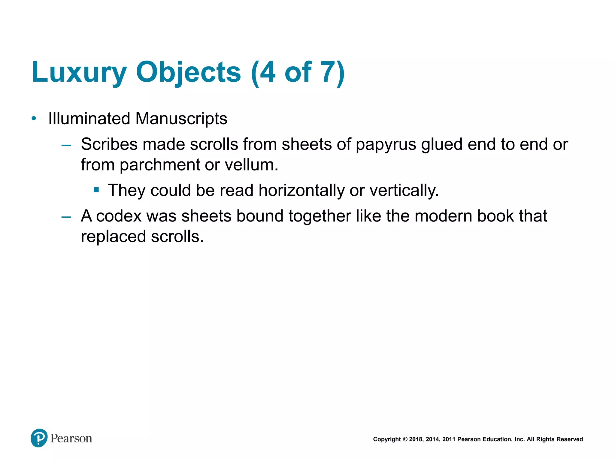 Copyright © 2018, 2014, 2011 Pearson Education, Inc. All Rights Reserved
Luxury Objects (4 of 7)
• Illuminated Manuscripts
– Scribes made scrolls from sheets of papyrus glued end to end or
from parchment or vellum.
 They could be read horizontally or vertically.
– A codex was sheets bound together like the modern book that
replaced scrolls.
 