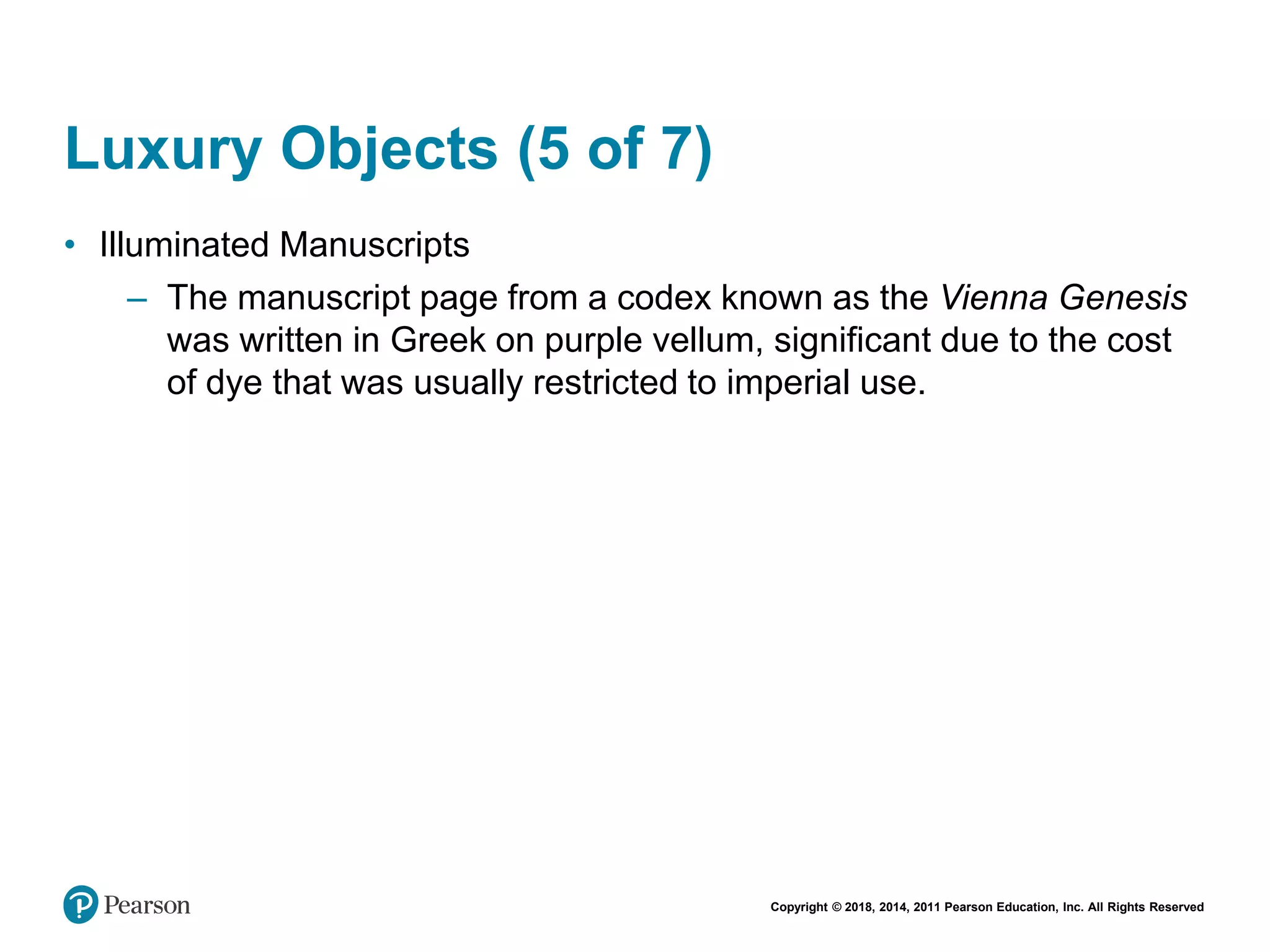 Copyright © 2018, 2014, 2011 Pearson Education, Inc. All Rights Reserved
Luxury Objects (5 of 7)
• Illuminated Manuscripts
– The manuscript page from a codex known as the Vienna Genesis
was written in Greek on purple vellum, significant due to the cost
of dye that was usually restricted to imperial use.
 